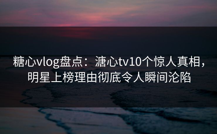 糖心vlog盘点：溏心tv10个惊人真相，明星上榜理由彻底令人瞬间沦陷