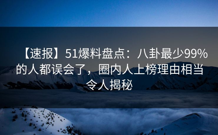 【速报】51爆料盘点：八卦最少99%的人都误会了，圈内人上榜理由相当令人揭秘