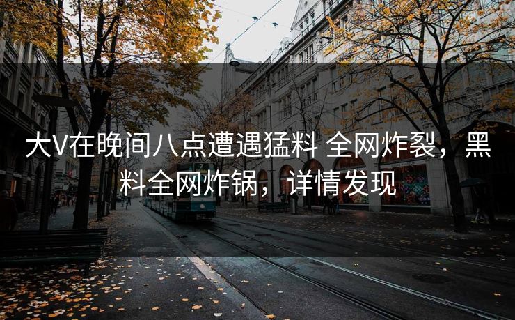 大V在晚间八点遭遇猛料 全网炸裂，黑料全网炸锅，详情发现