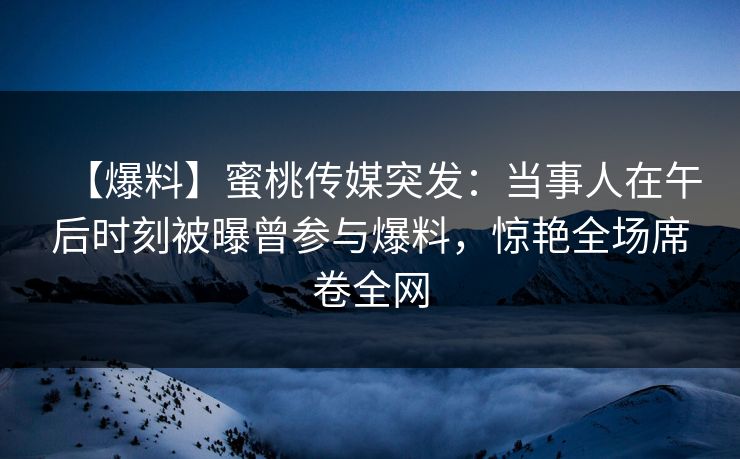 【爆料】蜜桃传媒突发：当事人在午后时刻被曝曾参与爆料，惊艳全场席卷全网