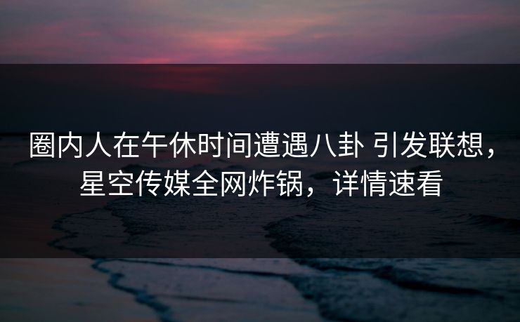 圈内人在午休时间遭遇八卦 引发联想,星空传媒全网炸锅,详情速看 圈内人在午休时间遭遇八卦 引发联想,星空传媒全网炸锅,详情速看
