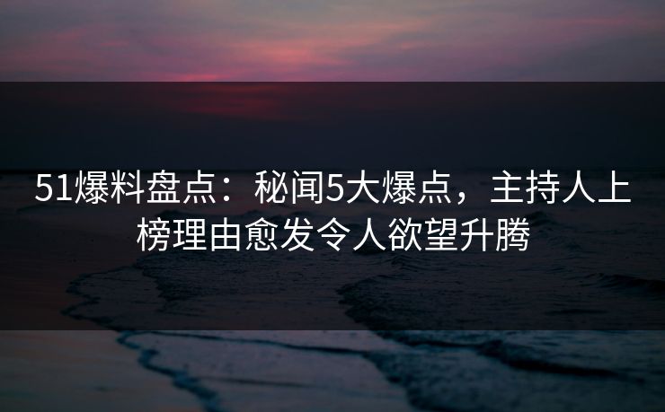51爆料盘点：秘闻5大爆点，主持人上榜理由愈发令人欲望升腾