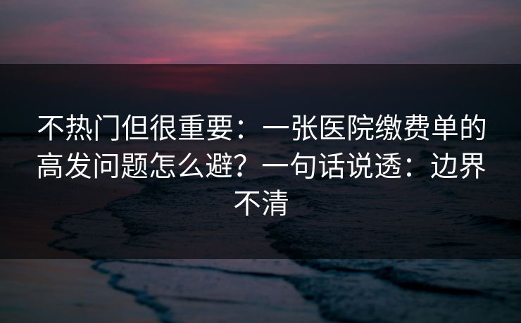 不热门但很重要:一张医院缴费单的高发问题怎么避?一句话说透:边界不清 不热门但很重要:一张医院缴费单的高发问题怎么避?一句话说透:边界不清