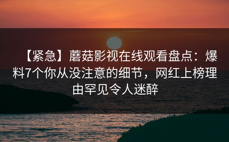 【紧急】蘑菇影视在线观看盘点：爆料7个你从没注意的细节，网红上榜理由罕见令人迷醉