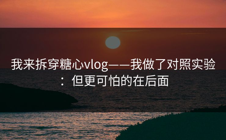 我来拆穿糖心vlog——我做了对照实验：但更可怕的在后面