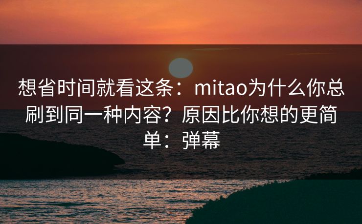 想省时间就看这条：mitao为什么你总刷到同一种内容？原因比你想的更简单：弹幕