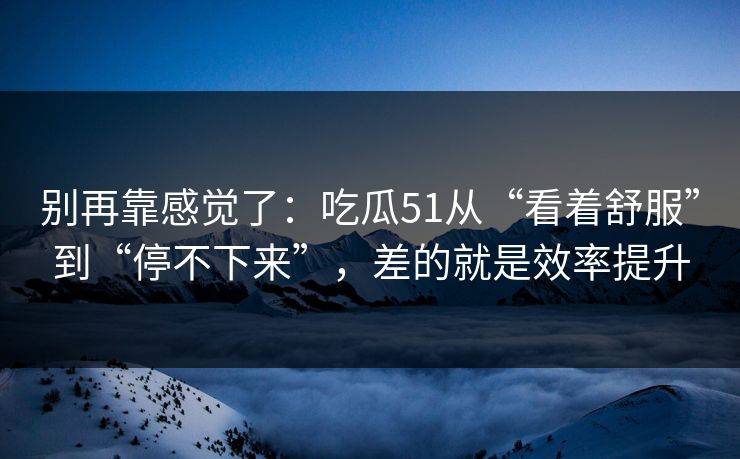 别再靠感觉了：吃瓜51从“看着舒服”到“停不下来”，差的就是效率提升