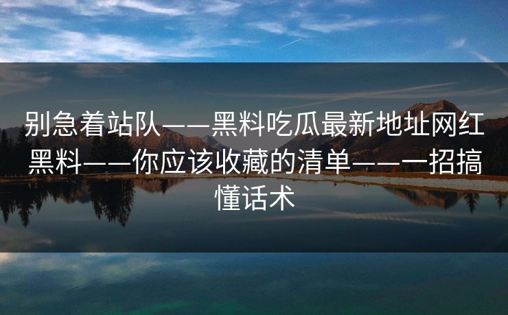 别急着站队——黑料吃瓜最新地址网红黑料——你应该收藏的清单——一招搞懂话术