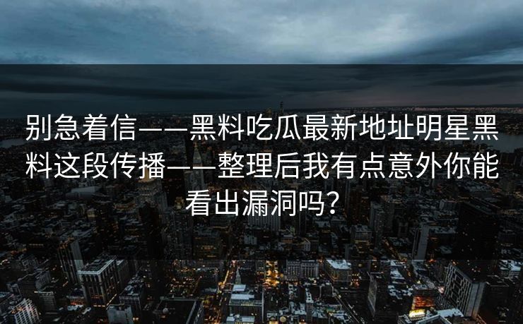 别急着信——黑料吃瓜最新地址明星黑料这段传播——整理后我有点意外你能看出漏洞吗? 别急着信——黑料吃瓜最新地址明星黑料这段传播——整理后我有点意外你能看出漏洞吗?