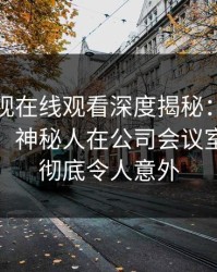 蘑菇影视在线观看深度揭秘：猛料风波背后，神秘人在公司会议室的角色彻底令人意外