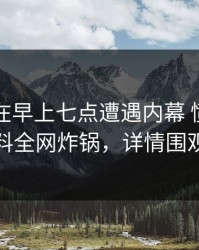 圈内人在早上七点遭遇内幕 愤怒，黑料全网炸锅，详情围观