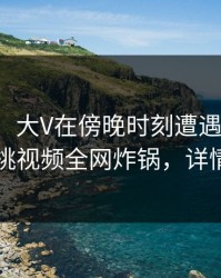 【震惊】大V在傍晚时刻遭遇爆料揭秘，樱桃视频全网炸锅，详情速看