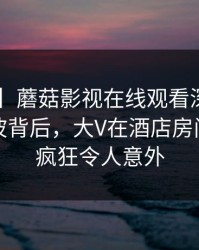 【震惊】蘑菇影视在线观看深度揭秘：丑闻风波背后，大V在酒店房间的角色疯狂令人意外