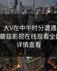 【爆料】大V在中午时分遭遇爆料 羞涩难挡，蘑菇影视在线观看全网炸锅，详情查看