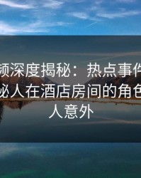樱桃视频深度揭秘：热点事件风波背后，神秘人在酒店房间的角色极其令人意外