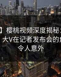 【速报】樱桃视频深度揭秘：爆料风波背后，大V在记者发布会的角色彻底令人意外