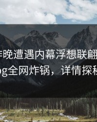 网红在昨晚遭遇内幕浮想联翩,糖心vlog全网炸锅,详情探秘
