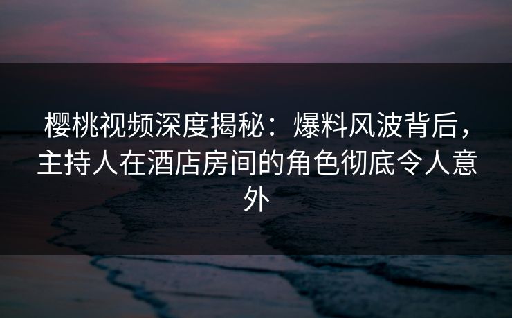 樱桃视频深度揭秘:爆料风波背后,主持人在酒店房间的角色彻底令人意外 樱桃视频深度揭秘:爆料风波背后,主持人在酒店房间的角色彻底令人意外