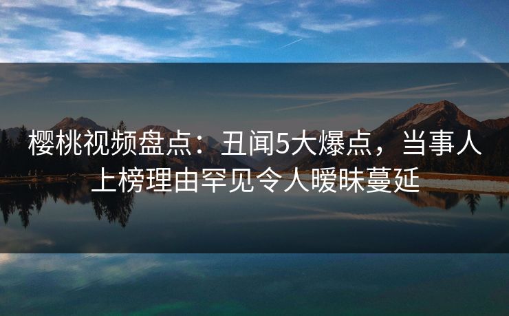 樱桃视频盘点：丑闻5大爆点，当事人上榜理由罕见令人暧昧蔓延