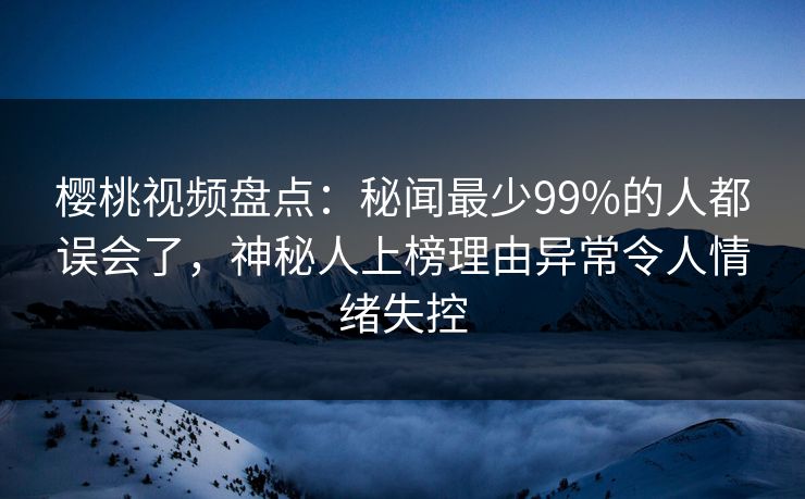 樱桃视频盘点：秘闻最少99%的人都误会了，神秘人上榜理由异常令人情绪失控