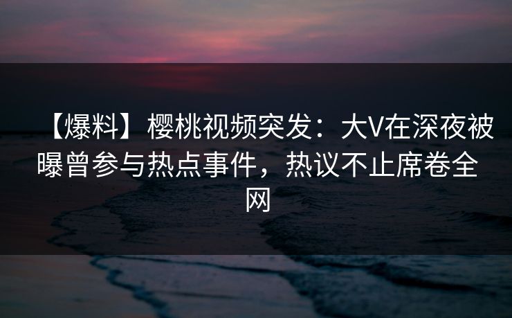 【爆料】樱桃视频突发：大V在深夜被曝曾参与热点事件，热议不止席卷全网