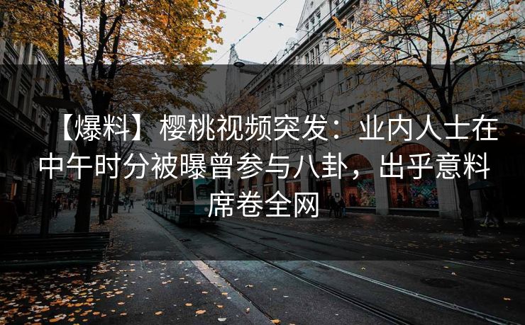 【爆料】樱桃视频突发：业内人士在中午时分被曝曾参与八卦，出乎意料席卷全网