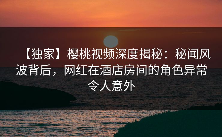 【独家】樱桃视频深度揭秘：秘闻风波背后，网红在酒店房间的角色异常令人意外