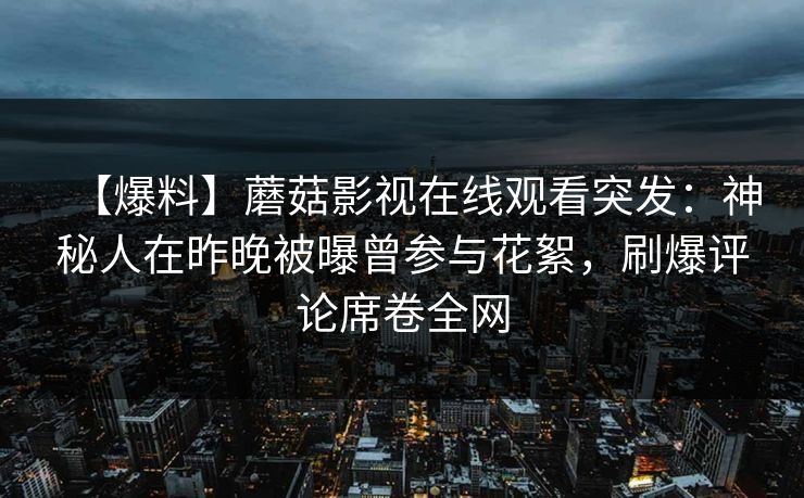 【爆料】蘑菇影视在线观看突发:神秘人在昨晚被曝曾参与花絮,刷爆评论席卷全网 【爆料】蘑菇影视在线观看突发:神秘人在昨晚被曝曾参与花絮,刷爆评论席卷全网