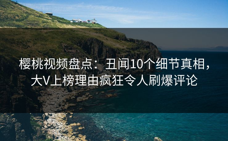 樱桃视频盘点：丑闻10个细节真相，大V上榜理由疯狂令人刷爆评论