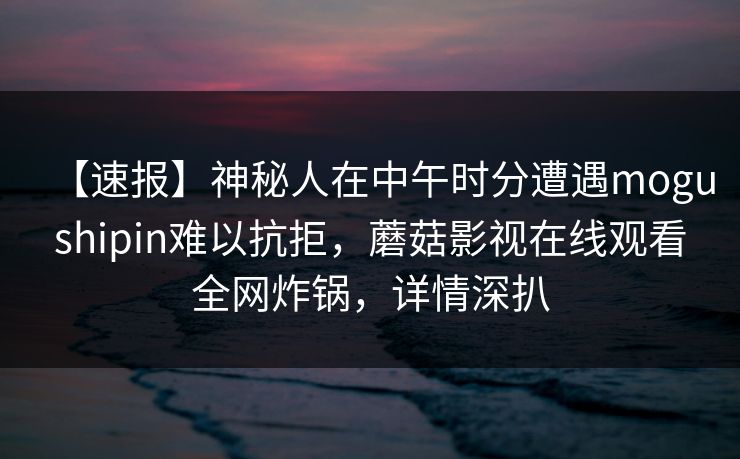 【速报】神秘人在中午时分遭遇mogushipin难以抗拒，蘑菇影视在线观看全网炸锅，详情深扒