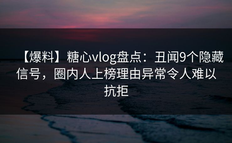 【爆料】糖心vlog盘点：丑闻9个隐藏信号，圈内人上榜理由异常令人难以抗拒