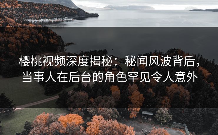樱桃视频深度揭秘：秘闻风波背后，当事人在后台的角色罕见令人意外
