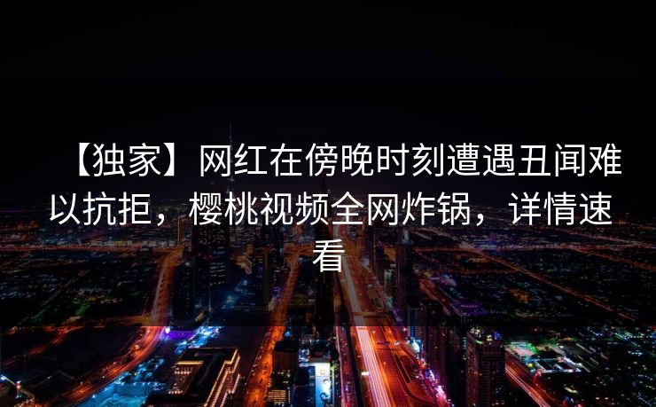 【独家】网红在傍晚时刻遭遇丑闻难以抗拒，樱桃视频全网炸锅，详情速看