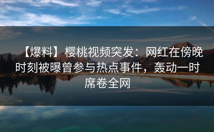 【爆料】樱桃视频突发:网红在傍晚时刻被曝曾参与热点事件,轰动一时席卷全网 【爆料】樱桃视频突发:网红在傍晚时刻被曝曾参与热点事件,轰动一时席卷全网