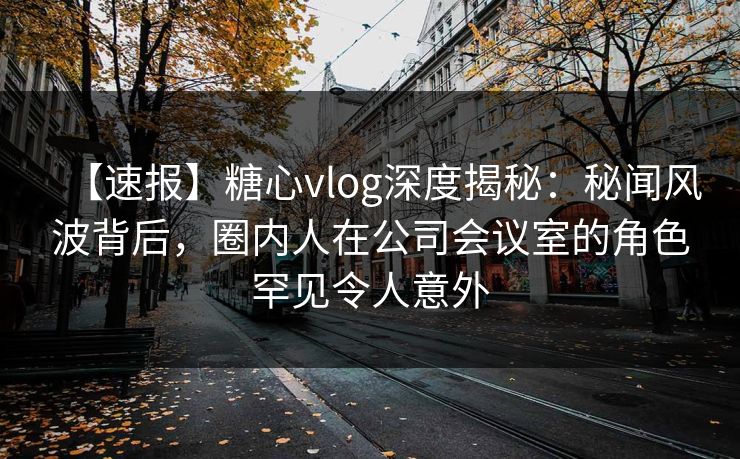 【速报】糖心vlog深度揭秘：秘闻风波背后，圈内人在公司会议室的角色罕见令人意外