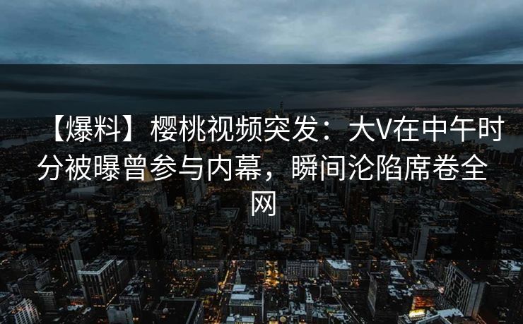 【爆料】樱桃视频突发:大V在中午时分被曝曾参与内幕,瞬间沦陷席卷全网 【爆料】樱桃视频突发:大V在中午时分被曝曾参与内幕,瞬间沦陷席卷全网