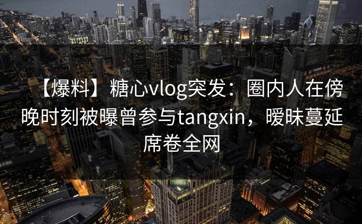 【爆料】糖心vlog突发：圈内人在傍晚时刻被曝曾参与tangxin，暧昧蔓延席卷全网