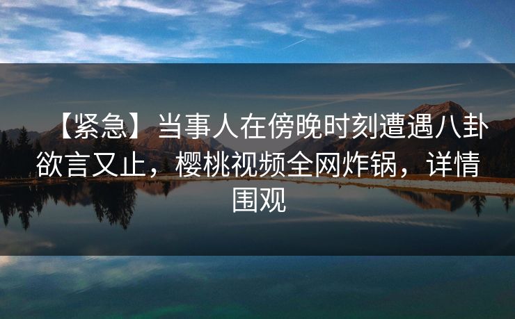 【紧急】当事人在傍晚时刻遭遇八卦欲言又止,樱桃视频全网炸锅,详情围观 【紧急】当事人在傍晚时刻遭遇八卦欲言又止,樱桃视频全网炸锅,详情围观