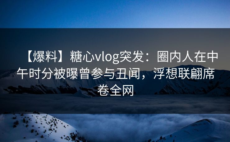 【爆料】糖心vlog突发：圈内人在中午时分被曝曾参与丑闻，浮想联翩席卷全网