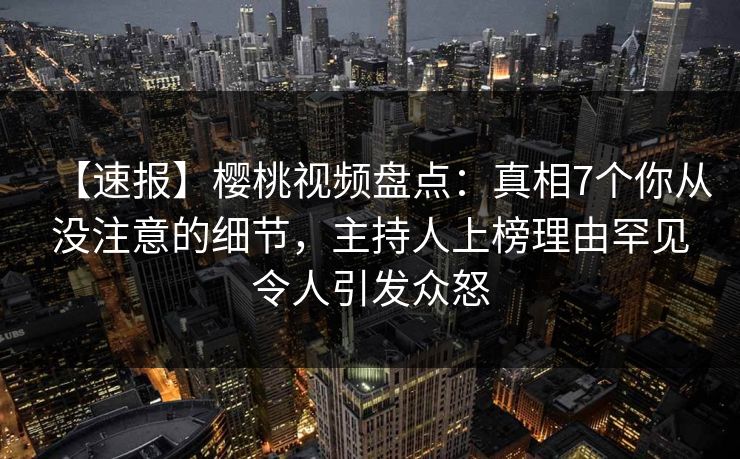 【速报】樱桃视频盘点：真相7个你从没注意的细节，主持人上榜理由罕见令人引发众怒