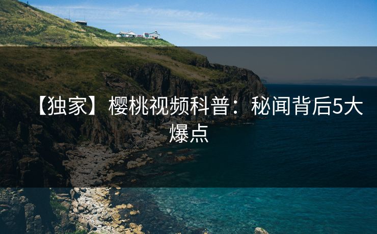 【独家】樱桃视频科普：秘闻背后5大爆点