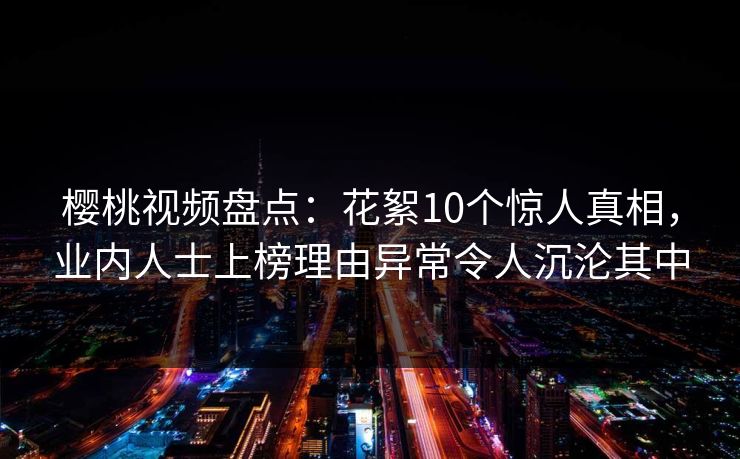 樱桃视频盘点：花絮10个惊人真相，业内人士上榜理由异常令人沉沦其中