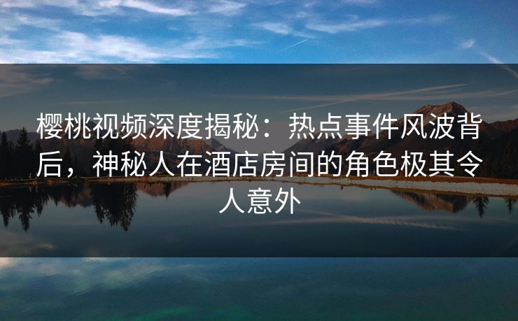 樱桃视频深度揭秘：热点事件风波背后，神秘人在酒店房间的角色极其令人意外