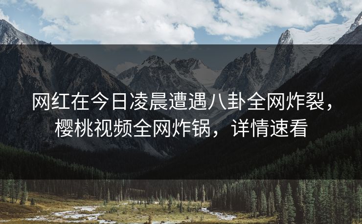 网红在今日凌晨遭遇八卦全网炸裂，樱桃视频全网炸锅，详情速看