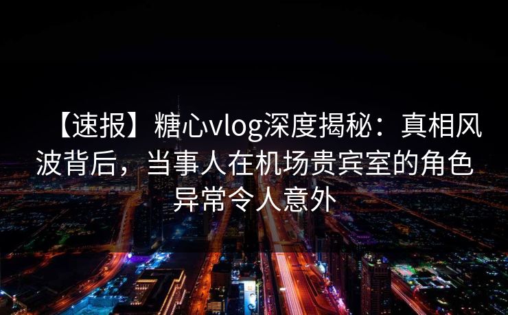 【速报】糖心vlog深度揭秘：真相风波背后，当事人在机场贵宾室的角色异常令人意外