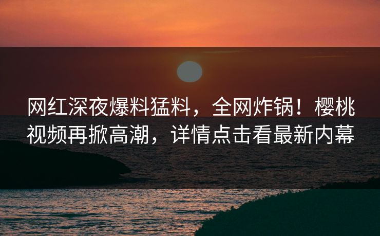 网红深夜爆料猛料,全网炸锅!樱桃视频再掀高潮,详情点击看最新内幕 网红深夜爆料猛料,全网炸锅!樱桃视频再掀高潮,详情点击看最新内幕