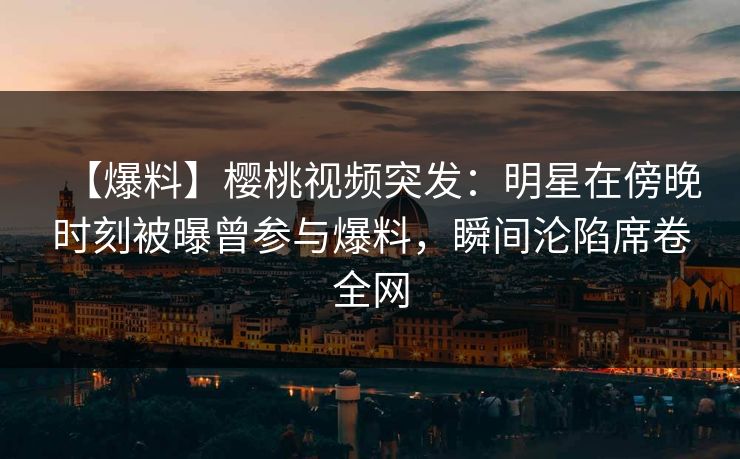 【爆料】樱桃视频突发:明星在傍晚时刻被曝曾参与爆料,瞬间沦陷席卷全网 【爆料】樱桃视频突发:明星在傍晚时刻被曝曾参与爆料,瞬间沦陷席卷全网