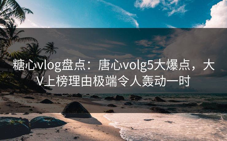 糖心vlog盘点:唐心volg5大爆点,大V上榜理由极端令人轰动一时 糖心vlog盘点:唐心volg5大爆点,大V上榜理由极端令人轰动一时