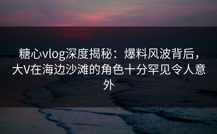 糖心vlog深度揭秘：爆料风波背后，大V在海边沙滩的角色十分罕见令人意外
