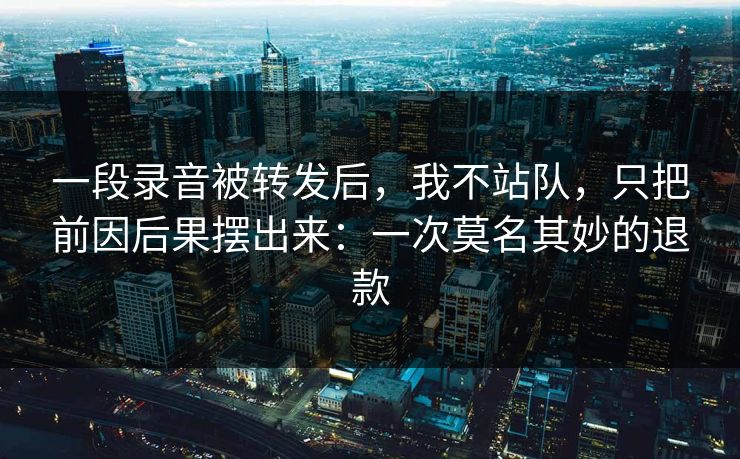 一段录音被转发后,我不站队,只把前因后果摆出来:一次莫名其妙的退款 一段录音被转发后,我不站队,只把前因后果摆出来:一次莫名其妙的退款